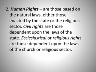2. Human Rights – are those based on
the natural laws, either those
enacted by the state or the religious
sector. Civil rights are those
dependent upon the laws of the
state. Ecclesiastical or religious rights
are those dependent upon the laws
of the church or religious sector.
 