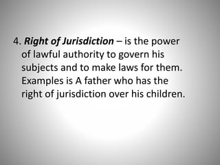 4. Right of Jurisdiction – is the power
of lawful authority to govern his
subjects and to make laws for them.
Examples is A father who has the
right of jurisdiction over his children.
 