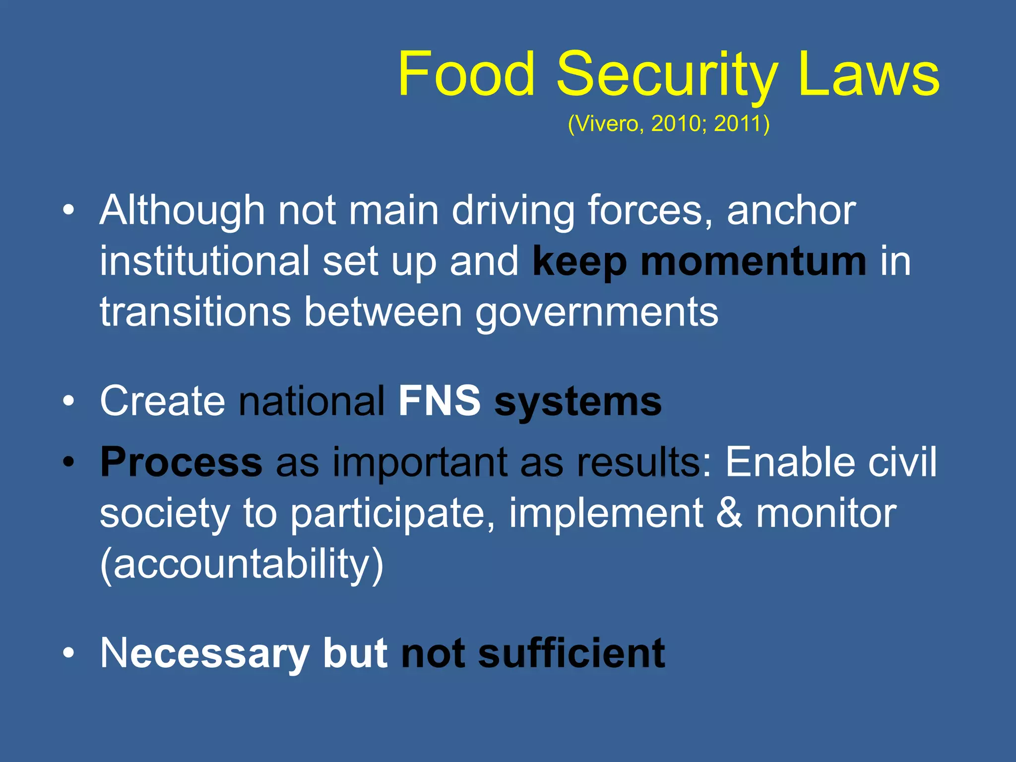 Food Security Laws
(Vivero, 2010; 2011)
• Although not main driving forces, anchor
institutional set up and keep momentum in
transitions between governments
• Create national FNS systems
• Process as important as results: Enable civil
society to participate, implement & monitor
(accountability)
• Necessary but not sufficient
 