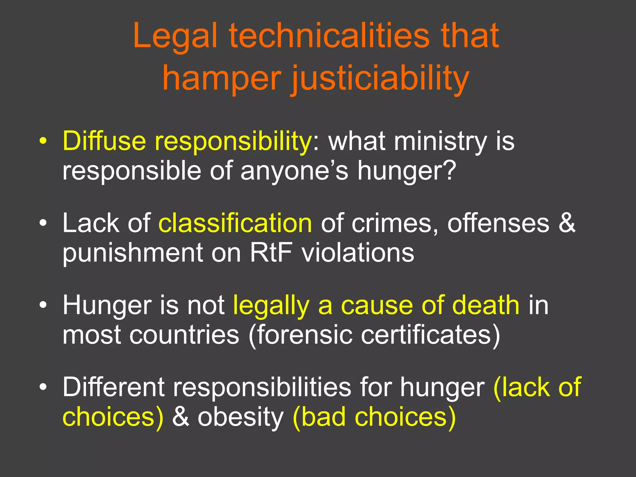 Legal technicalities that
hamper justiciability
• Diffuse responsibility: what ministry is
responsible of anyone’s hunger?
• Lack of classification of crimes, offenses &
punishment on RtF violations
• Hunger is not legally a cause of death in
most countries (forensic certificates)
• Different responsibilities for hunger (lack of
choices) & obesity (bad choices)
 