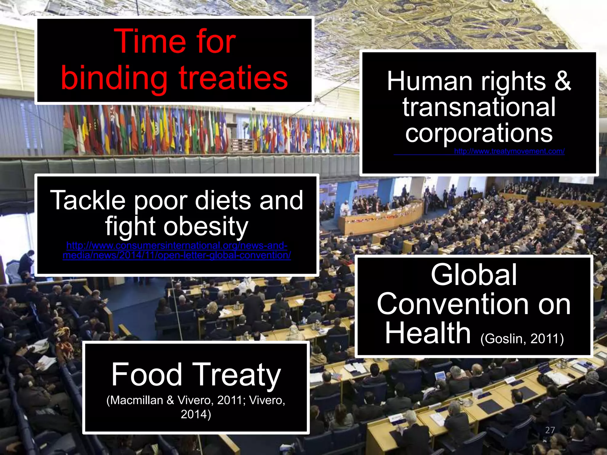 27
Time for
binding treaties
Global
Convention on
Health (Goslin, 2011)
Food Treaty
(Macmillan & Vivero, 2011; Vivero,
2014)
Human rights &
transnational
corporationshttp://www.treatymovement.com/
Tackle poor diets and
fight obesity
http://www.consumersinternational.org/news-and-
media/news/2014/11/open-letter-global-convention/
 