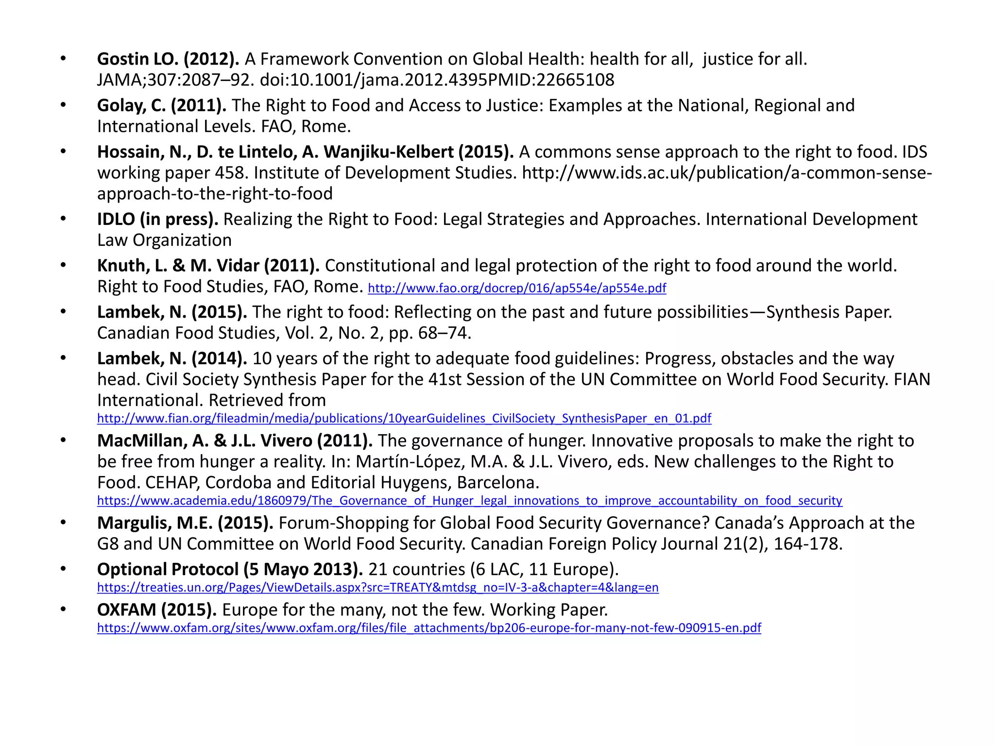 • Gostin LO. (2012). A Framework Convention on Global Health: health for all, justice for all.
JAMA;307:2087–92. doi:10.1001/jama.2012.4395PMID:22665108
• Golay, C. (2011). The Right to Food and Access to Justice: Examples at the National, Regional and
International Levels. FAO, Rome.
• Hossain, N., D. te Lintelo, A. Wanjiku-Kelbert (2015). A commons sense approach to the right to food. IDS
working paper 458. Institute of Development Studies. http://www.ids.ac.uk/publication/a-common-sense-
approach-to-the-right-to-food
• IDLO (in press). Realizing the Right to Food: Legal Strategies and Approaches. International Development
Law Organization
• Knuth, L. & M. Vidar (2011). Constitutional and legal protection of the right to food around the world.
Right to Food Studies, FAO, Rome. http://www.fao.org/docrep/016/ap554e/ap554e.pdf
• Lambek, N. (2015). The right to food: Reflecting on the past and future possibilities—Synthesis Paper.
Canadian Food Studies, Vol. 2, No. 2, pp. 68–74.
• Lambek, N. (2014). 10 years of the right to adequate food guidelines: Progress, obstacles and the way
head. Civil Society Synthesis Paper for the 41st Session of the UN Committee on World Food Security. FIAN
International. Retrieved from
http://www.fian.org/fileadmin/media/publications/10yearGuidelines_CivilSociety_SynthesisPaper_en_01.pdf
• MacMillan, A. & J.L. Vivero (2011). The governance of hunger. Innovative proposals to make the right to
be free from hunger a reality. In: Martín-López, M.A. & J.L. Vivero, eds. New challenges to the Right to
Food. CEHAP, Cordoba and Editorial Huygens, Barcelona.
https://www.academia.edu/1860979/The_Governance_of_Hunger_legal_innovations_to_improve_accountability_on_food_security
• Margulis, M.E. (2015). Forum-Shopping for Global Food Security Governance? Canada’s Approach at the
G8 and UN Committee on World Food Security. Canadian Foreign Policy Journal 21(2), 164-178.
• Optional Protocol (5 Mayo 2013). 21 countries (6 LAC, 11 Europe).
https://treaties.un.org/Pages/ViewDetails.aspx?src=TREATY&mtdsg_no=IV-3-a&chapter=4&lang=en
• OXFAM (2015). Europe for the many, not the few. Working Paper.
https://www.oxfam.org/sites/www.oxfam.org/files/file_attachments/bp206-europe-for-many-not-few-090915-en.pdf
 