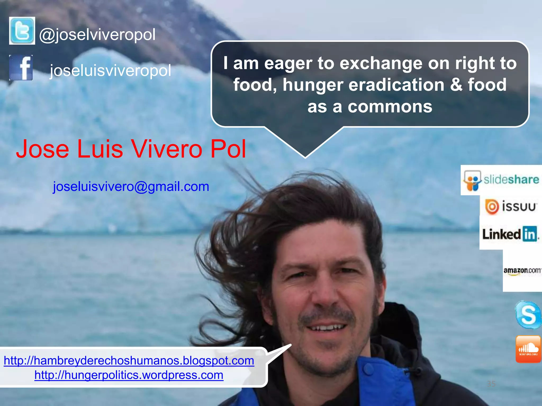 35
I am eager to exchange on right to
food, hunger eradication & food
as a commons
@joselviveropol
joseluisviveropol
http://hambreyderechoshumanos.blogspot.com
http://hungerpolitics.wordpress.com
Jose Luis Vivero Pol
joseluisvivero@gmail.com
 