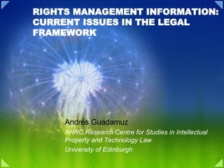 RIGHTS MANAGEMENT INFORMATION: CURRENT ISSUES IN THE LEGAL FRAMEWORK Andrés Guadamuz AHRC Research Centre for Studies in Intellectual Property and Technology Law University of Edinburgh 