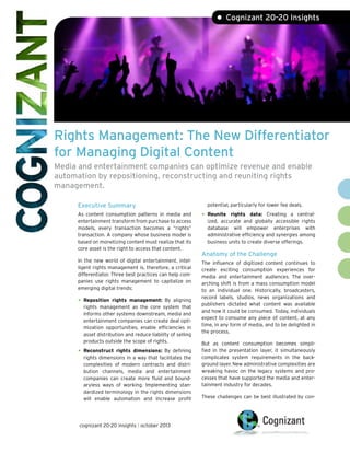 • Cognizant 20-20 Insights

Rights Management: The New Differentiator
for Managing Digital Content
Media and entertainment companies can optimize revenue and enable
automation by repositioning, reconstructing and reuniting rights
management.
Executive Summary

potential, particularly for lower fee deals.

As content consumption patterns in media and
entertainment transform from purchase to access
models, every transaction becomes a “rights”
transaction. A company whose business model is
based on monetizing content must realize that its
core asset is the right to access that content.

•	 Reunite

In the new world of digital entertainment, intelligent rights management is, therefore, a critical
differentiator. Three best practices can help companies use rights management to capitalize on
emerging digital trends:

The influence of digitized content continues to
create exciting consumption experiences for
media and entertainment audiences. The overarching shift is from a mass consumption model
to an individual one. Historically, broadcasters,
record labels, studios, news organizations and
publishers dictated what content was available
and how it could be consumed. Today, individuals
expect to consume any piece of content, at any
time, in any form of media, and to be delighted in
the process.

•	 Reposition

rights management: By aligning
rights management as the core system that
informs other systems downstream, media and
entertainment companies can create deal optimization opportunities, enable efficiencies in
asset distribution and reduce liability of selling
products outside the scope of rights.

•	 Reconstruct

rights dimensions: By defining
rights dimensions in a way that facilitates the
complexities of modern contracts and distribution channels, media and entertainment
companies can create more fluid and boundaryless ways of working. Implementing standardized terminology in the rights dimensions
will enable automation and increase profit

cognizant 20-20 insights | october 2013

rights data: Creating a centralized, accurate and globally accessible rights
database will empower enterprises with
administrative efficiency and synergies among
business units to create diverse offerings.

Anatomy of the Challenge

But as content consumption becomes simplified in the presentation layer, it simultaneously
complicates system requirements in the background layer. New administrative complexities are
wreaking havoc on the legacy systems and processes that have supported the media and entertainment industry for decades.
These challenges can be best illustrated by con-

 
