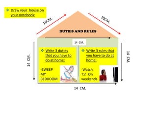  Draw your house on
  your notebook:



                               DUTIES AND RULES


                                         14 CM.

                     Write 3 duties          Write 3 rules that




                                                                    14 CM.
                      that you have to         you have to do at
           14 CM.




                      do at home:              home:

                    -SWEEP                   -Watch
                    MY                       T.V. On
                    BEDROOM                  weekends.

                                         14 CM.
 