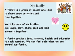 My family
A family is a group of people who likes
to share some activities and
time together.

We take care of each other.
We laugh, play, share good and bad
moments together.

A family provides food, clothes, health and education
to each member. We can feel safe when we are
around our family.
 
