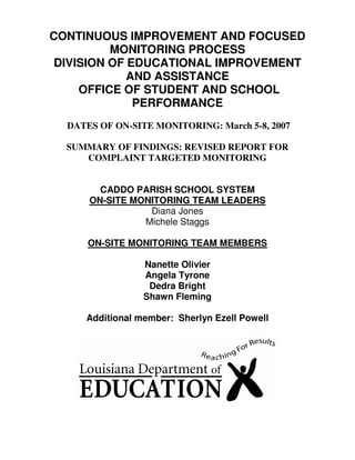 CONTINUOUS IMPROVEMENT AND FOCUSED
          MONITORING PROCESS
 DIVISION OF EDUCATIONAL IMPROVEMENT
             AND ASSISTANCE
     OFFICE OF STUDENT AND SCHOOL
              PERFORMANCE
  DATES OF ON-SITE MONITORING: March 5-8, 2007

  SUMMARY OF FINDINGS: REVISED REPORT FOR
     COMPLAINT TARGETED MONITORING


        CADDO PARISH SCHOOL SYSTEM
      ON-SITE MONITORING TEAM LEADERS
                 Diana Jones
                Michele Staggs

      ON-SITE MONITORING TEAM MEMBERS

                 Nanette Olivier
                 Angela Tyrone
                  Dedra Bright
                 Shawn Fleming

     Additional member: Sherlyn Ezell Powell