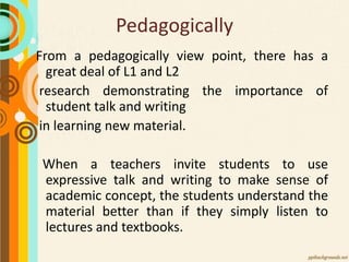 Pedagogically
From a pedagogically view point, there has a
great deal of L1 and L2
research demonstrating the importance of
student talk and writing
in learning new material.
When a teachers invite students to use
expressive talk and writing to make sense of
academic concept, the students understand the
material better than if they simply listen to
lectures and textbooks.
 