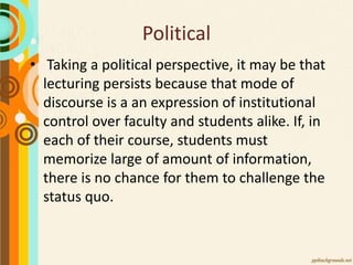 Political
• Taking a political perspective, it may be that
lecturing persists because that mode of
discourse is a an expression of institutional
control over faculty and students alike. If, in
each of their course, students must
memorize large of amount of information,
there is no chance for them to challenge the
status quo.
 