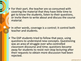  For their part, the teacher are so consumed with
covering the material that they have little time to
get to know the students, listen to their questions,
or invite them to write about and discuss the course
material.
 In other words, coverage is a control; it control both
teacher and students.
 The EAP students tried to follow that pace, using
questions to understand new concepts. Questioning
was an area of struggle over who controlled
classroom discourse and time; questions became
away for students to resist non-stop lecturing after
their requests to obtain more discussion had been
rejected.
 