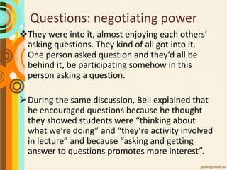 Questions: negotiating power
They were into it, almost enjoying each others’
asking questions. They kind of all got into it.
One person asked question and they’d all be
behind it, be participating somehow in this
person asking a question.
During the same discussion, Bell explained that
he encouraged questions because he thought
they showed students were “thinking about
what we’re doing” and “they’re activity involved
in lecture” and because “asking and getting
answer to questions promotes more interest”.
 