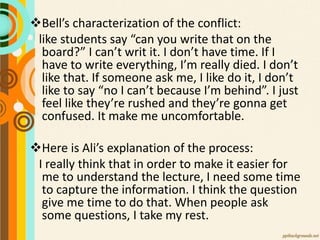 Bell’s characterization of the conflict:
like students say “can you write that on the
board?” I can’t writ it. I don’t have time. If I
have to write everything, I’m really died. I don’t
like that. If someone ask me, I like do it, I don’t
like to say “no I can’t because I’m behind”. I just
feel like they’re rushed and they’re gonna get
confused. It make me uncomfortable.
Here is Ali’s explanation of the process:
I really think that in order to make it easier for
me to understand the lecture, I need some time
to capture the information. I think the question
give me time to do that. When people ask
some questions, I take my rest.
 