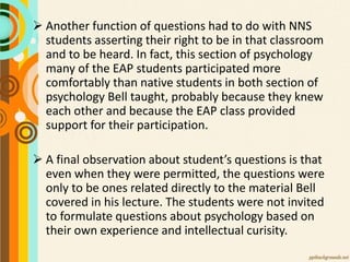  Another function of questions had to do with NNS
students asserting their right to be in that classroom
and to be heard. In fact, this section of psychology
many of the EAP students participated more
comfortably than native students in both section of
psychology Bell taught, probably because they knew
each other and because the EAP class provided
support for their participation.
 A final observation about student’s questions is that
even when they were permitted, the questions were
only to be ones related directly to the material Bell
covered in his lecture. The students were not invited
to formulate questions about psychology based on
their own experience and intellectual curisity.
 