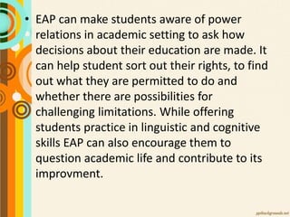 • EAP can make students aware of power
relations in academic setting to ask how
decisions about their education are made. It
can help student sort out their rights, to find
out what they are permitted to do and
whether there are possibilities for
challenging limitations. While offering
students practice in linguistic and cognitive
skills EAP can also encourage them to
question academic life and contribute to its
improvment.
 