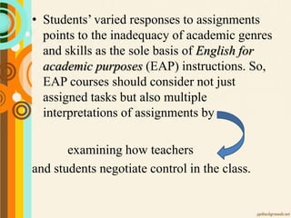 • Students’ varied responses to assignments
points to the inadequacy of academic genres
and skills as the sole basis of English for
academic purposes (EAP) instructions. So,
EAP courses should consider not just
assigned tasks but also multiple
interpretations of assignments by
examining how teachers
and students negotiate control in the class.
 