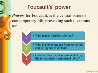 Foucault's’ power
• Power, for Foucault, is the central issue of
contemporary life, provoking such questions
as:
1.
• Who makes decisions for me?
2.
• Who is preventing me from doing this
and telling me to do that?
3.
• How are these decisions on which my
life is completely articulated taken?
 