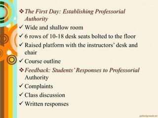 The First Day: Establishing Professorial
Authority
 Wide and shallow room
 6 rows of 10-18 desk seats bolted to the floor
 Raised platform with the instructors’ desk and
chair
 Course outline
Feedback: Students’Responses to Professorial
Authority
 Complaints
 Class discussion
 Written responses
 