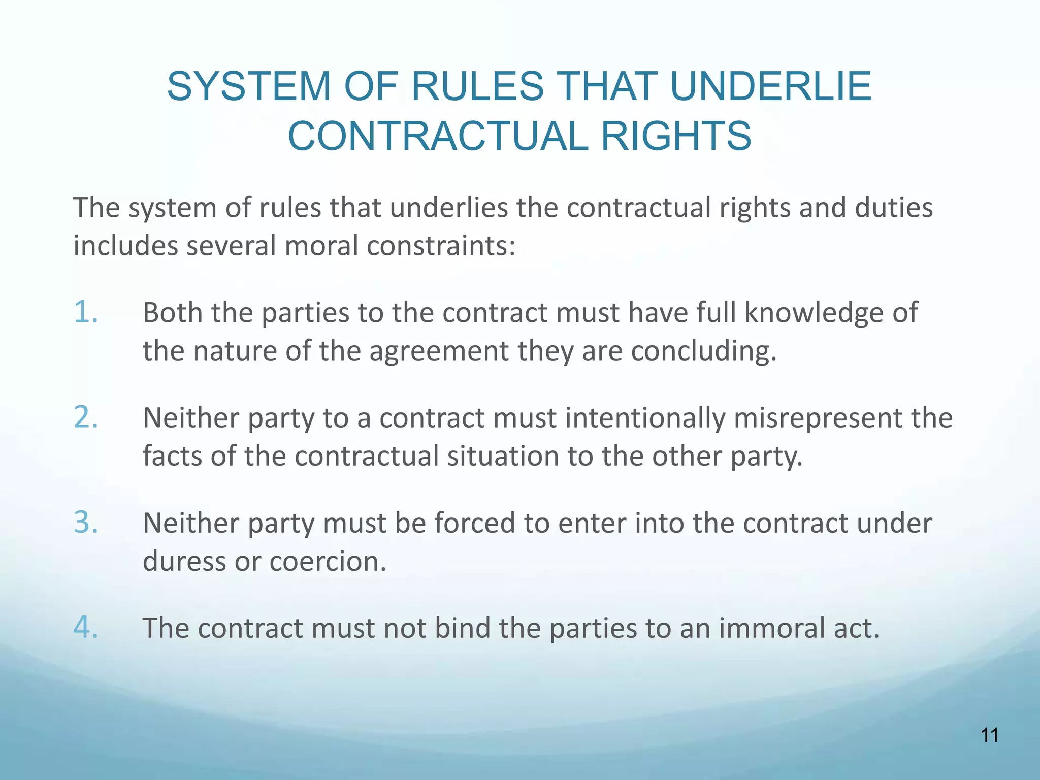 SYSTEM OF RULES THAT UNDERLIE
CONTRACTUAL RIGHTS
The system of rules that underlies the contractual rights and duties
includes several moral constraints:
1. Both the parties to the contract must have full knowledge of
the nature of the agreement they are concluding.
2. Neither party to a contract must intentionally misrepresent the
facts of the contractual situation to the other party.
3. Neither party must be forced to enter into the contract under
duress or coercion.
4. The contract must not bind the parties to an immoral act.
11
 