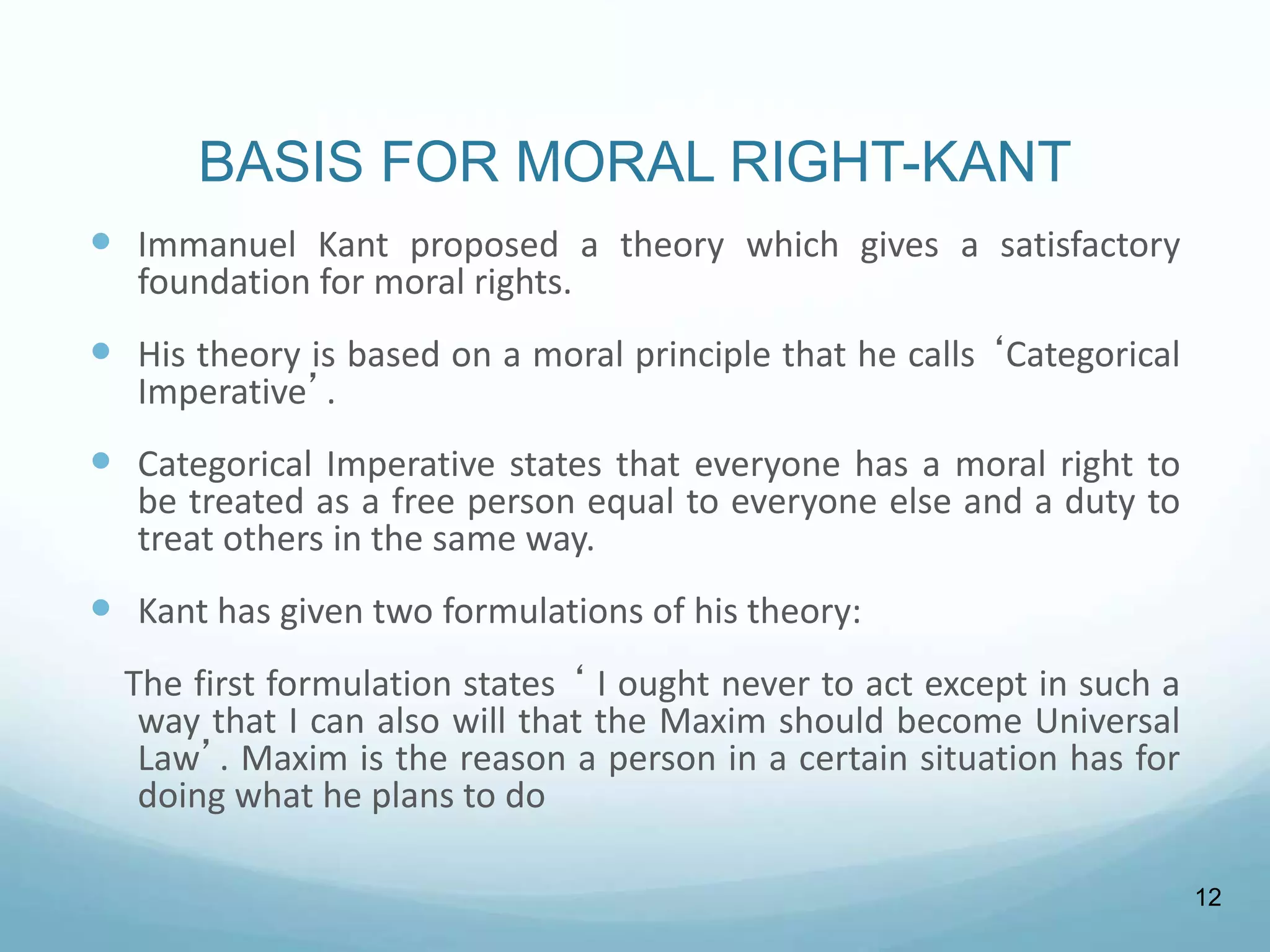 BASIS FOR MORAL RIGHT-KANT
 Immanuel Kant proposed a theory which gives a satisfactory
foundation for moral rights.
 His theory is based on a moral principle that he calls ‘Categorical
Imperative’.
 Categorical Imperative states that everyone has a moral right to
be treated as a free person equal to everyone else and a duty to
treat others in the same way.
 Kant has given two formulations of his theory:
The first formulation states ‘ I ought never to act except in such a
way that I can also will that the Maxim should become Universal
Law’. Maxim is the reason a person in a certain situation has for
doing what he plans to do
12
 