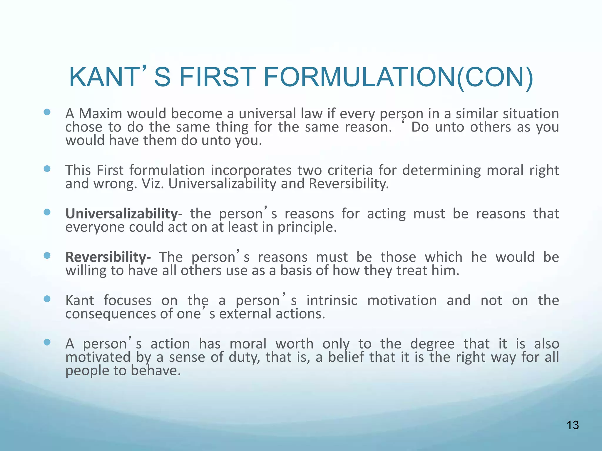 KANT’S FIRST FORMULATION(CON)
 A Maxim would become a universal law if every person in a similar situation
chose to do the same thing for the same reason. ‘ Do unto others as you
would have them do unto you.
 This First formulation incorporates two criteria for determining moral right
and wrong. Viz. Universalizability and Reversibility.
 Universalizability- the person’s reasons for acting must be reasons that
everyone could act on at least in principle.
 Reversibility- The person’s reasons must be those which he would be
willing to have all others use as a basis of how they treat him.
 Kant focuses on the a person’s intrinsic motivation and not on the
consequences of one’s external actions.
 A person’s action has moral worth only to the degree that it is also
motivated by a sense of duty, that is, a belief that it is the right way for all
people to behave.
13
 