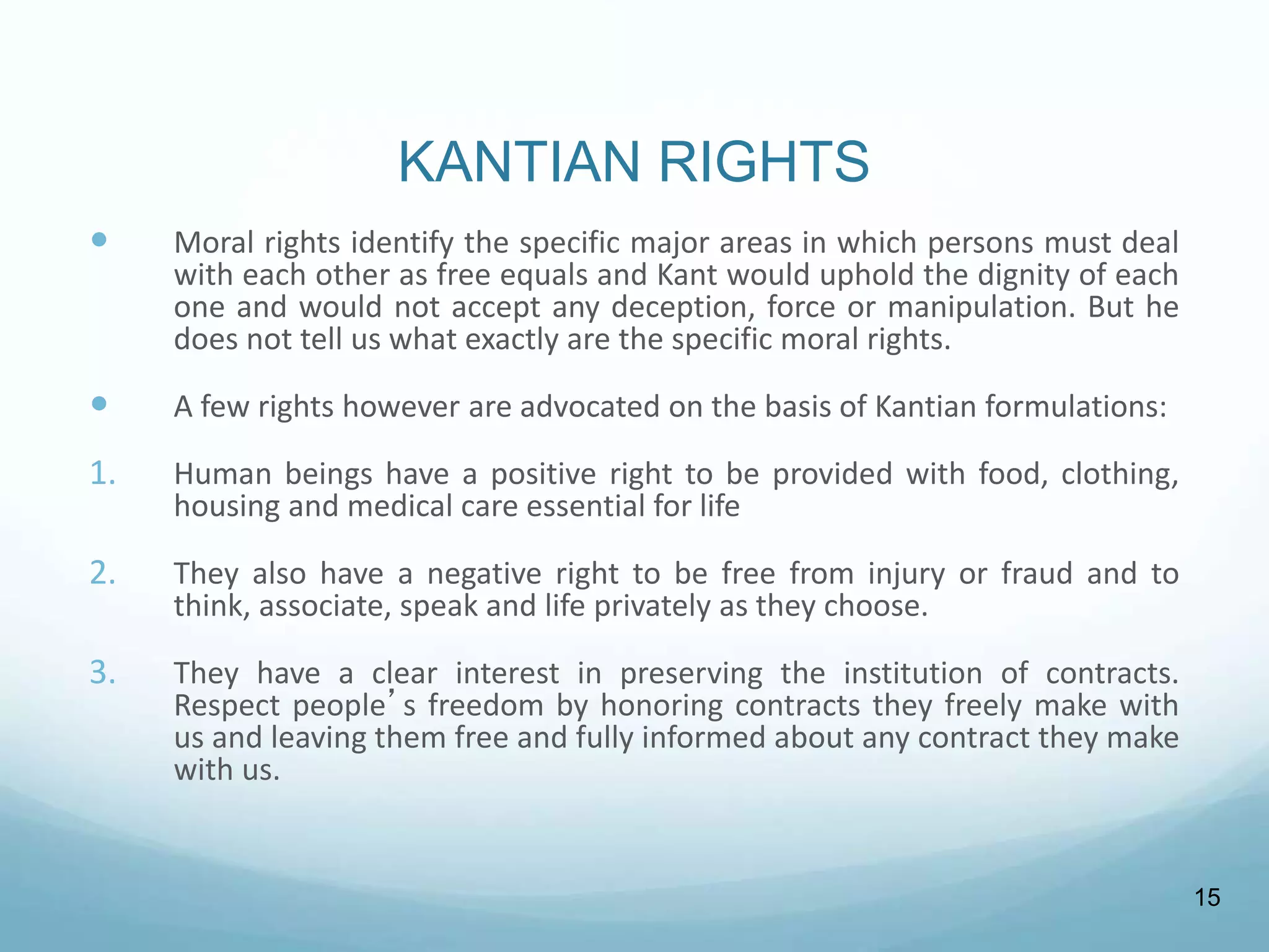KANTIAN RIGHTS
 Moral rights identify the specific major areas in which persons must deal
with each other as free equals and Kant would uphold the dignity of each
one and would not accept any deception, force or manipulation. But he
does not tell us what exactly are the specific moral rights.
 A few rights however are advocated on the basis of Kantian formulations:
1. Human beings have a positive right to be provided with food, clothing,
housing and medical care essential for life
2. They also have a negative right to be free from injury or fraud and to
think, associate, speak and life privately as they choose.
3. They have a clear interest in preserving the institution of contracts.
Respect people’s freedom by honoring contracts they freely make with
us and leaving them free and fully informed about any contract they make
with us.
15
 