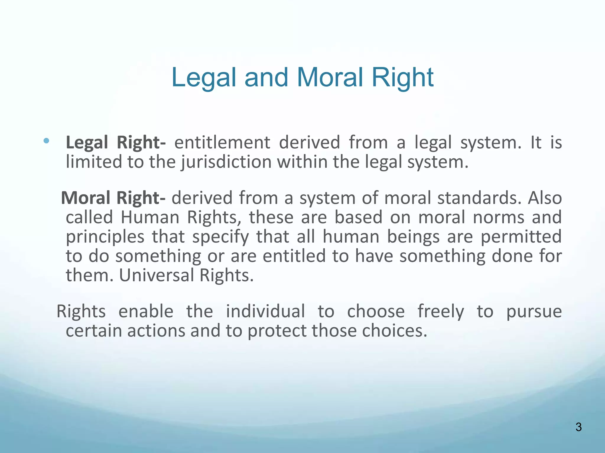 Legal and Moral Right
• Legal Right- entitlement derived from a legal system. It is
limited to the jurisdiction within the legal system.
Moral Right- derived from a system of moral standards. Also
called Human Rights, these are based on moral norms and
principles that specify that all human beings are permitted
to do something or are entitled to have something done for
them. Universal Rights.
Rights enable the individual to choose freely to pursue
certain actions and to protect those choices.
3
 