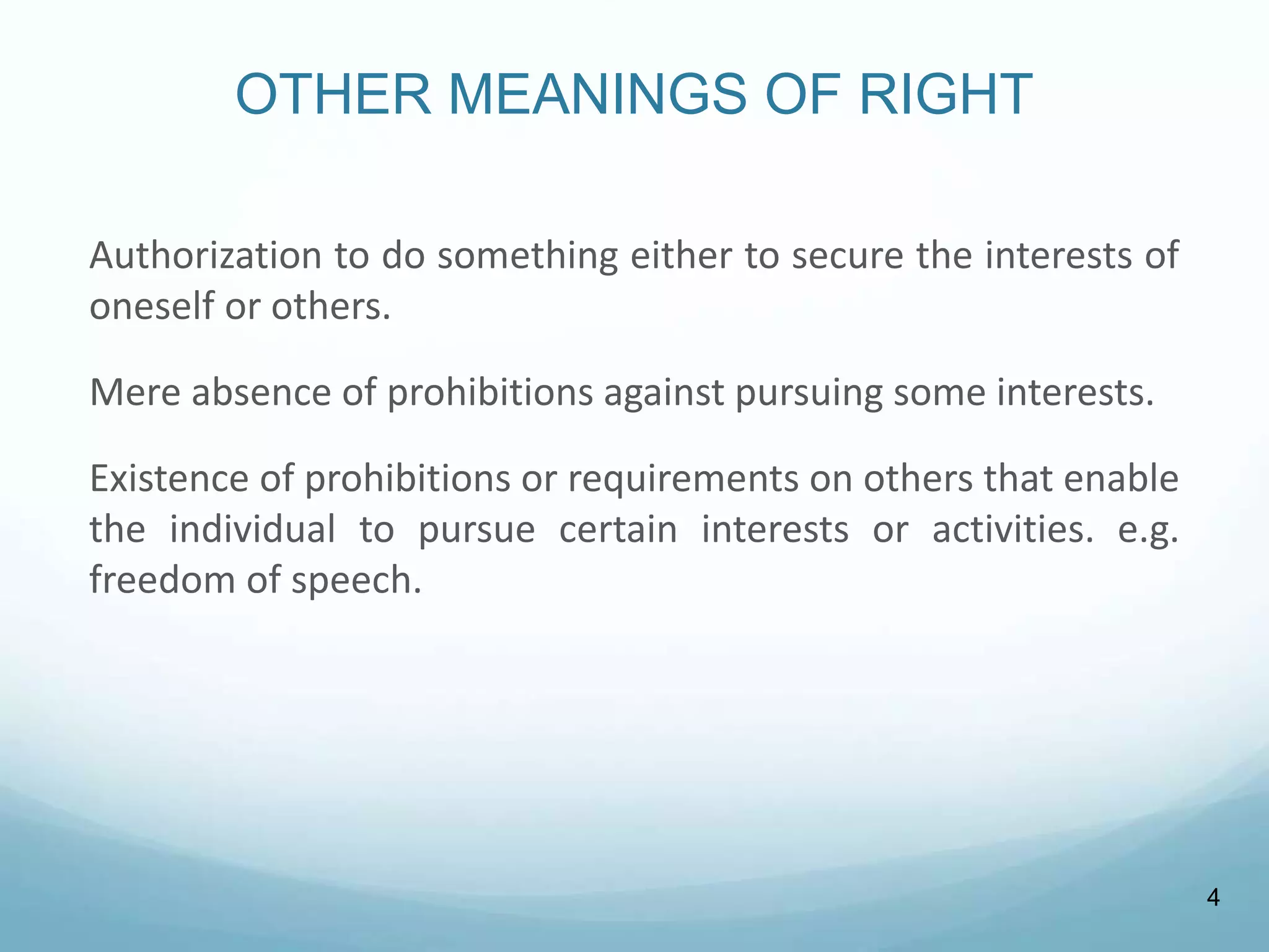 OTHER MEANINGS OF RIGHT
Authorization to do something either to secure the interests of
oneself or others.
Mere absence of prohibitions against pursuing some interests.
Existence of prohibitions or requirements on others that enable
the individual to pursue certain interests or activities. e.g.
freedom of speech.
4
 