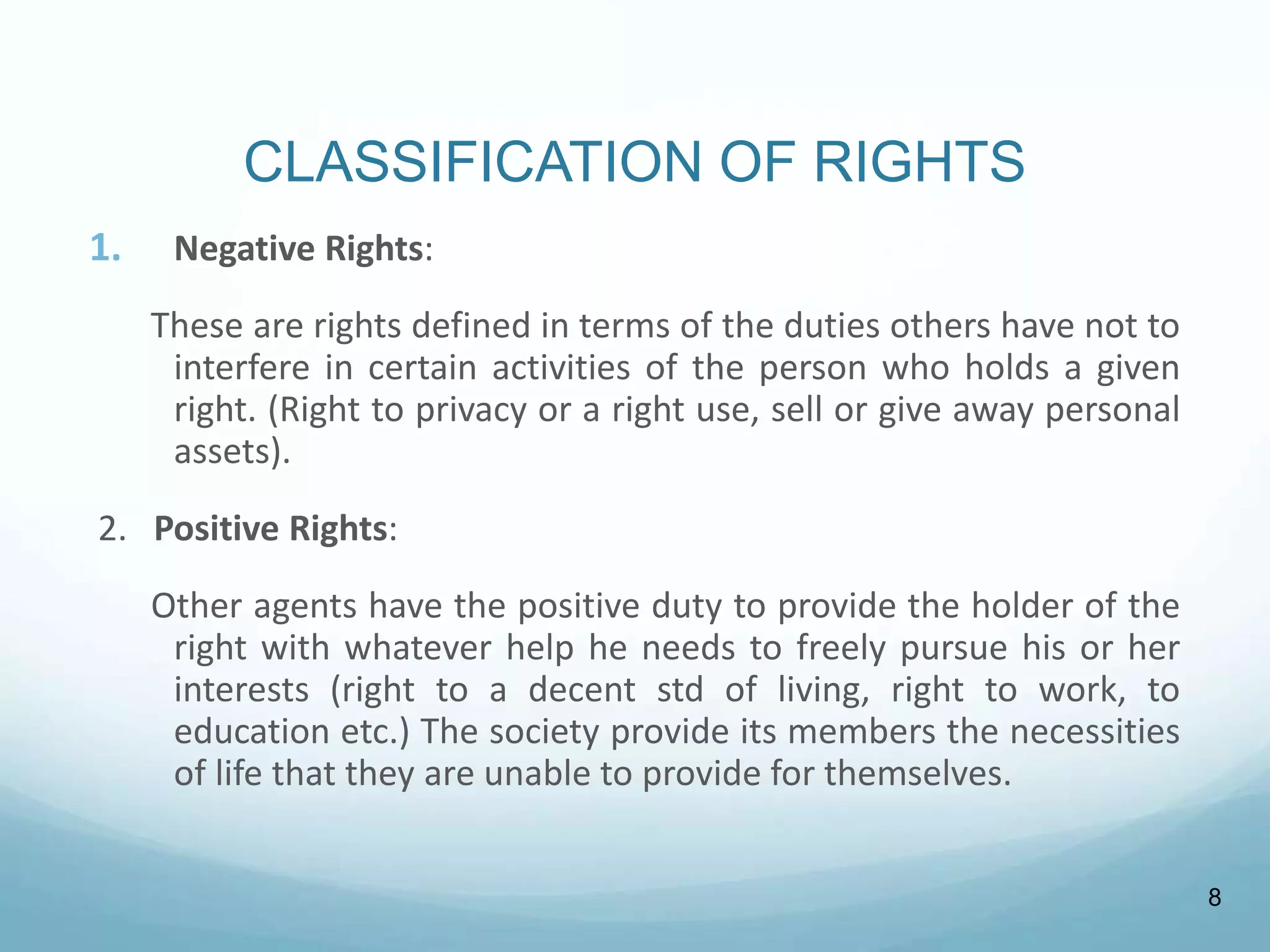 CLASSIFICATION OF RIGHTS
1. Negative Rights:
These are rights defined in terms of the duties others have not to
interfere in certain activities of the person who holds a given
right. (Right to privacy or a right use, sell or give away personal
assets).
2. Positive Rights:
Other agents have the positive duty to provide the holder of the
right with whatever help he needs to freely pursue his or her
interests (right to a decent std of living, right to work, to
education etc.) The society provide its members the necessities
of life that they are unable to provide for themselves.
8
 