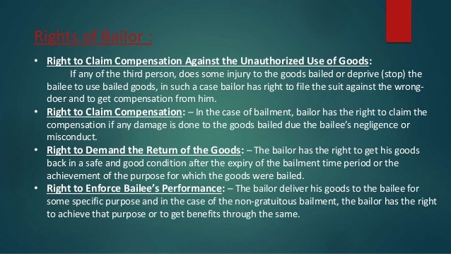 Rights of Bailor :
• Right to Claim Compensation Against the Unauthorized Use of Goods:
If any of the third person, does some injury to the goods bailed or deprive (stop) the
bailee to use bailed goods, in such a case bailor has right to file the suit against the wrong-
doer and to get compensation from him.
• Right to Claim Compensation: – In the case of bailment, bailor has the right to claim the
compensation if any damage is done to the goods bailed due the bailee’s negligence or
misconduct.
• Right to Demand the Return of the Goods: – The bailor has the right to get his goods
back in a safe and good condition after the expiry of the bailment time period or the
achievement of the purpose for which the goods were bailed.
• Right to Enforce Bailee’s Performance: – The bailor deliver his goods to the bailee for
some specific purpose and in the case of the non-gratuitous bailment, the bailor has the right
to achieve that purpose or to get benefits through the same.
 