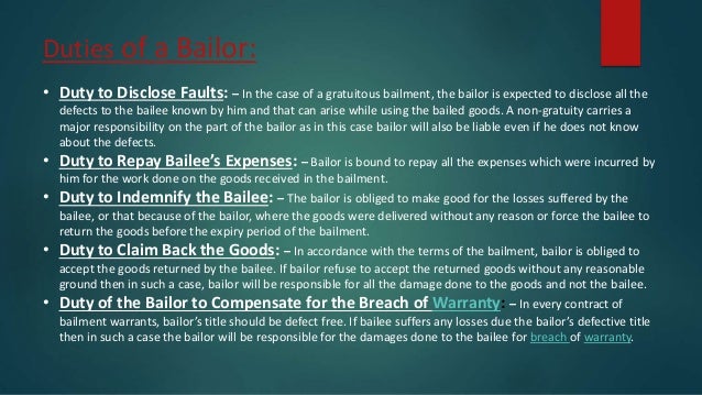 Duties of a Bailor:
• Duty to Disclose Faults: – In the case of a gratuitous bailment, the bailor is expected to disclose all the
defects to the bailee known by him and that can arise while using the bailed goods. A non-gratuity carries a
major responsibility on the part of the bailor as in this case bailor will also be liable even if he does not know
about the defects.
• Duty to Repay Bailee’s Expenses: – Bailor is bound to repay all the expenses which were incurred by
him for the work done on the goods received in the bailment.
• Duty to Indemnify the Bailee: – The bailor is obliged to make good for the losses suffered by the
bailee, or that because of the bailor, where the goods were delivered without any reason or force the bailee to
return the goods before the expiry period of the bailment.
• Duty to Claim Back the Goods: – In accordance with the terms of the bailment, bailor is obliged to
accept the goods returned by the bailee. If bailor refuse to accept the returned goods without any reasonable
ground then in such a case, bailor will be responsible for all the damage done to the goods and not the bailee.
• Duty of the Bailor to Compensate for the Breach of Warranty: – In every contract of
bailment warrants, bailor’s title should be defect free. If bailee suffers any losses due the bailor’s defective title
then in such a case the bailor will be responsible for the damages done to the bailee for breach of warranty.
 