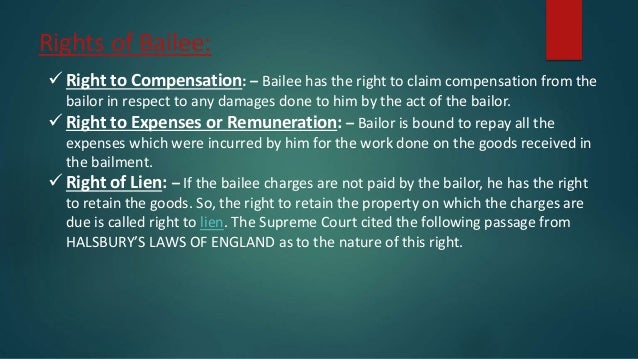 Rights of Bailee:
 Right to Compensation: – Bailee has the right to claim compensation from the
bailor in respect to any damages done to him by the act of the bailor.
 Right to Expenses or Remuneration: – Bailor is bound to repay all the
expenses which were incurred by him for the work done on the goods received in
the bailment.
 Right of Lien: – If the bailee charges are not paid by the bailor, he has the right
to retain the goods. So, the right to retain the property on which the charges are
due is called right to lien. The Supreme Court cited the following passage from
HALSBURY’S LAWS OF ENGLAND as to the nature of this right.
 