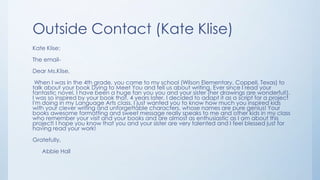Outside Contact (Kate Klise)
Kate Klise:
The email-
Dear Ms.Klise,
When I was in the 4th grade, you came to my school (Wilson Elementary, Coppell, Texas) to
talk about your book Dying to Meet You and tell us about writing. Ever since I read your
fantastic novel, I have been a huge fan you you and your sister (her drawings are wonderful!).
I was so inspired by your book that, 4 years later, I decided to adapt it as a script for a project
I'm doing in my Language Arts class. I just wanted you to know how much you inspired kids
with your clever writing and unforgettable characters, whose names are pure genius! Your
books awesome formatting and sweet message really speaks to me and other kids in my class
who remember your visit and your books and are almost as enthusiastic as I am about this
project! I hope you know that you and your sister are very talented and I feel blessed just for
having read your work!
Gratefully,
Abbie Hall
 