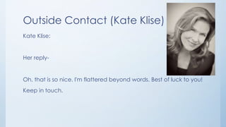Outside Contact (Kate Klise)
Kate Klise:
Her reply-
Oh, that is so nice. I'm flattered beyond words. Best of luck to you!
Keep in touch.
 