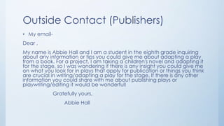 Outside Contact (Publishers)
• My email-
Dear ,
My name is Abbie Hall and I am a student in the eighth grade inquiring
about any information or tips you could give me about adapting a play
from a book. For a project, I am taking a children's novel and adapting it
for the stage, so I was wondering if there is any insight you could give me
on what you look for in plays that apply for publication or things you think
are crucial in writing/adapting a play for the stage. If there is any other
information you could share with me about publishing plays or
playwriting/editing it would be wonderful!
Gratefully yours,
Abbie Hall
 