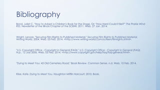 Bibliography
Bond, Juliet C. "How to Adapt a Children's Book for the Stage, Or: "How Hard Could It Be?"" The Prairie Wind
RSS. Newsletter of the Illinois Chapter of the SCBWI, 2011. Web. 27 Jan. 2014.
Wright, Lenore. "Securing Film Rights to Published Material." Securing Film Rights to Published Material.
Writing World, 2004. Web. 03 Feb. 2014. <http://www.writing-world.com/screen/filmrights.shtml>.
"U.S. Copyright Office - Copyright in General (FAQ)." U.S. Copyright Office - Copyright in General (FAQ).
N.p., 12 July 2006. Web. 03 Feb. 2014. <http://www.copyright.gov/help/faq/faq-general.html>.
"Dying to Meet You: 43 Old Cemetery Road." Book Review. Common Sense, n.d. Web. 10 Feb. 2014.
Klise, Kate. Dying to Meet You. Houghton Mifflin Harcourt, 2010. Book.
 