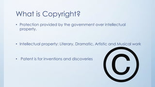 What is Copyright?
• Protection provided by the government over intellectual
property.
• Intellectual property: Literary, Dramatic, Artistic and Musical work
• Patent is for inventions and discoveries
 