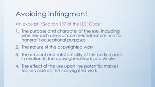 Avoiding Infringment
An excerpt if Section 107 of the U.S. Code:
1. The purpose and character of the use, including
whether such use is of commercial nature or is for
nonprofit educational purposes
2. The nature of the copyrighted work
3. The amount and substantiality of the portion used
in relation to the copyrighted work as a whole
4. The effect of the use upon the potential market
for, or value of, the copyrighted work
 
