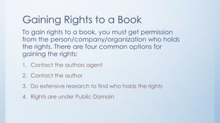 Gaining Rights to a Book
To gain rights to a book, you must get permission
from the person/company/organization who holds
the rights. There are four common options for
gaining the rights:
1. Contact the authors agent
2. Contact the author
3. Do extensive research to find who holds the rights
4. Rights are under Public Domain
 
