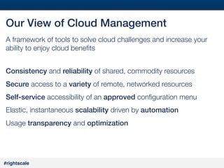 #27#
#rightscale!
Our View of Cloud Management!
A framework of tools to solve cloud challenges and increase your
ability to enjoy cloud beneﬁts 
!
Consistency and reliability of shared, commodity resources
Secure access to a variety of remote, networked resources
Self-service accessibility of an approved conﬁguration menu
Elastic, instantaneous scalability driven by automation!
Usage transparency and optimization!
 
