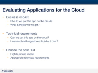 #32#
#rightscale!
Evaluating Applications for the Cloud!
•  Business impact
•  Should we put this app on the cloud?
•  What beneﬁts will we get?
•  Technical requirements
•  Can we put this app on the cloud?
•  How much will migration or build out cost?

•  Choose the best ROI
•  High business impact
•  Appropriate technical requirements
 