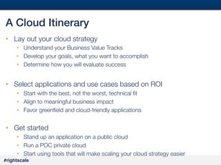 #38#
#rightscale!
A Cloud Itinerary!
•  Lay out your cloud strategy
•  Understand your Business Value Tracks
•  Develop your goals, what you want to accomplish
•  Determine how you will evaluate success
•  Select applications and use cases based on ROI
•  Start with the best, not the worst, technical ﬁt
•  Align to meaningful business impact
•  Favor greenﬁeld and cloud-friendly applications
•  Get started
•  Stand up an application on a public cloud
•  Run a POC private cloud
•  Start using tools that will make scaling your cloud strategy easier
 