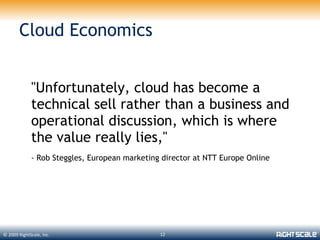 Cloud Economics


             "Unfortunately, cloud has become a
             technical sell rather than a business and
             operational discussion, which is where
             the value really lies,"
             - Rob Steggles, European marketing director at NTT Europe Online




© 2009 RightScale, Inc.                        12
 