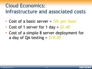 Cloud Economics:
       Infrastructure and associated costs
       • Cost of a basic server = 10¢ per hour
       • Cost of 1 server for 1 day = $2.40
       • Cost of a simple 8 server deployment for
         a day of QA testing = $19.20




© 2009 RightScale, Inc.     13
 