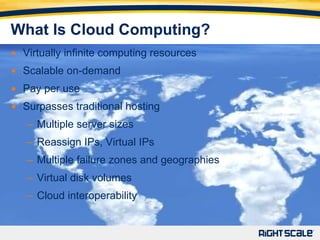 What Is Cloud Computing? Virtually infinite computing resources Scalable on-demand Pay per use Surpasses traditional hosting Multiple server sizes Reassign IPs, Virtual IPs Multiple failure zones and geographies Virtual disk volumes Cloud interoperability 