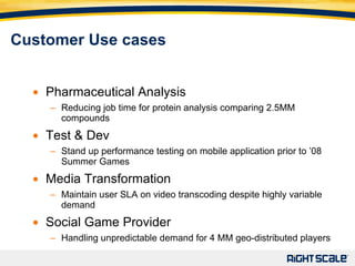 Pharmaceutical Analysis Reducing job time for protein analysis comparing 2.5MM compounds Test & Dev Stand up performance testing on mobile application prior to ’08 Summer Games Media Transformation Maintain user SLA on video transcoding despite highly variable demand Social Game Provider Handling unpredictable demand for 4 MM geo-distributed players  Customer Use cases 
