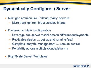 Dynamically Configure a Server Next gen architecture - “Cloud-ready” servers M o re than just running a bundled image Dynamic vs. static configuration Leverage one server model across different deployments Replicable design  … get up and running fast! Complete lifecycle management  …  version control Portability across multiple cloud platforms RightScale Server Templates 