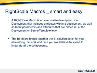 11 11 RightScale   Macros _ smart and easy A RightScale Macro is an executable description of a Deployment that includes attributes within a deployment, as well as Input parameters and attributes that are either set at the Deployment or ServerTemplate level. The BI Macro brings together the BI solution stack for you – eliminating the work and time you would have to spend to integrate all the components.   