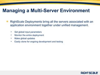 Managing a Multi-Server Environment RightScale Deployments bring all the servers associated with an application environment together under unified management. Set global input parameters Monitor the entire deployment Make global updates Easily clone for ongoing development and testing 
