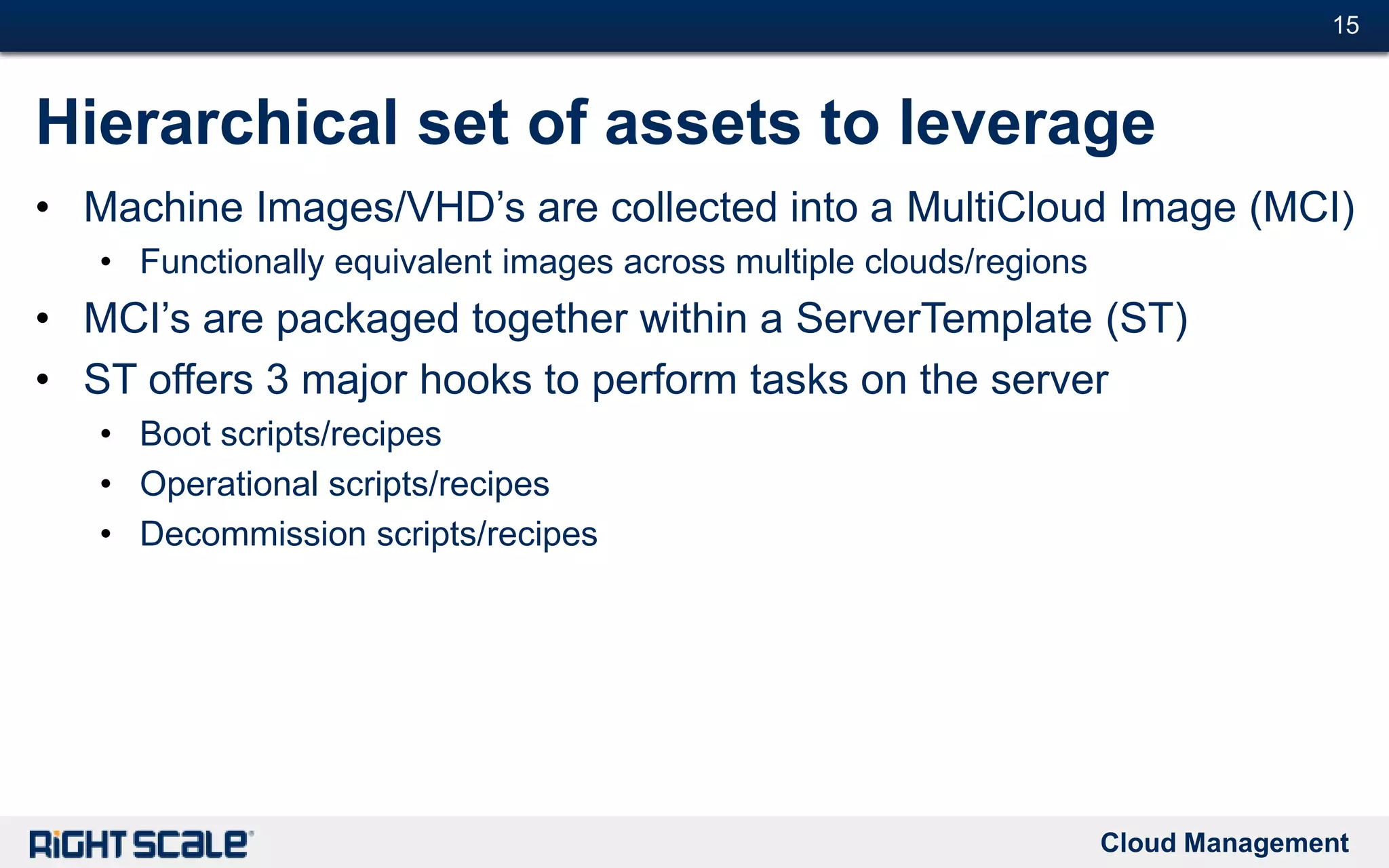 Cloud Management
#15#15
Hierarchical set of assets to leverage
• Machine Images/VHD’s are collected into a MultiCloud Image (MCI)
• Functionally equivalent images across multiple clouds/regions
• MCI’s are packaged together within a ServerTemplate (ST)
• ST offers 3 major hooks to perform tasks on the server
• Boot scripts/recipes
• Operational scripts/recipes
• Decommission scripts/recipes
 